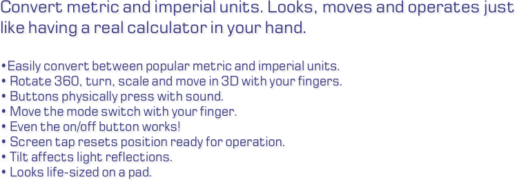 Convert metric and imperial units. Looks, moves and operates just like having a real calculator in your hand.

Easily convert between popular metric and imperial units. Rotate 360, turn, scale and move in 3D with your fingers. Buttons physically press with sound. Move the mode switch with your finger. Even the on/off button works! Screen tap resets position ready for operation. Tilt affects light reflections. Looks life-sized on a pad.
